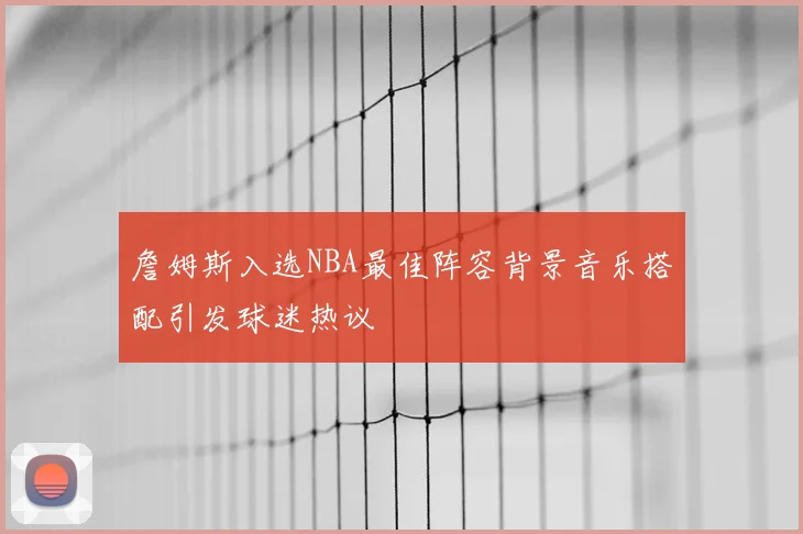 詹姆斯入选NBA最佳阵容背景音乐搭配引发球迷热议