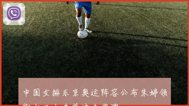 中国女排东京奥运阵容公布朱婷领衔十二人名单冲击奖牌