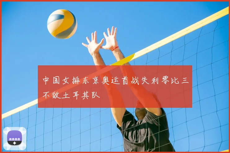中国女排东京奥运首战失利零比三不敌土耳其队