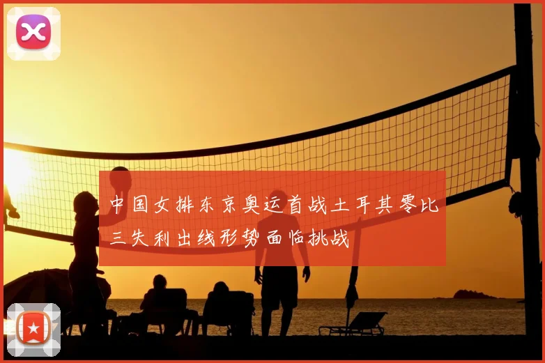中国女排东京奥运首战土耳其零比三失利出线形势面临挑战