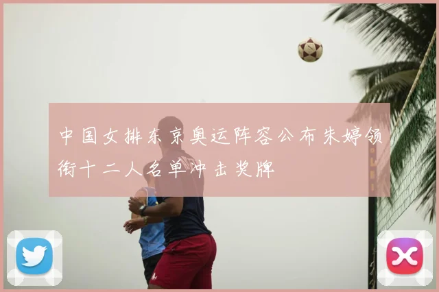 中国女排东京奥运阵容公布朱婷领衔十二人名单冲击奖牌