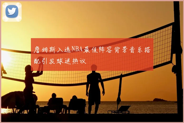 詹姆斯入选NBA最佳阵容背景音乐搭配引发球迷热议