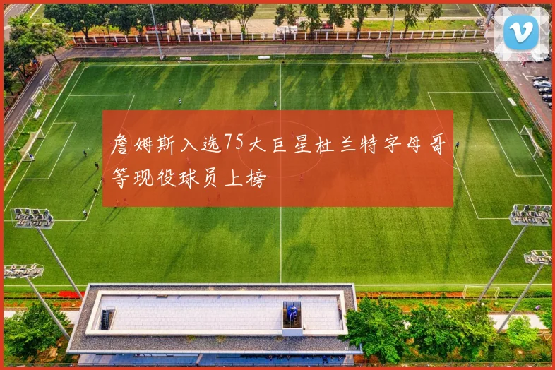 詹姆斯入选75大巨星杜兰特字母哥等现役球员上榜
