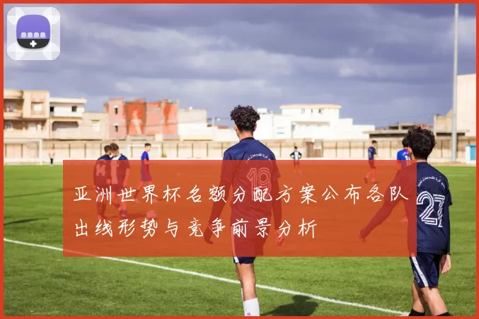 亚洲世界杯名额分配方案公布各队出线形势与竞争前景分析