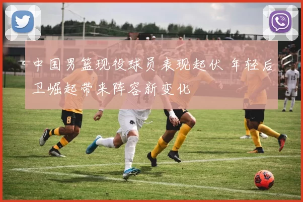 中国男篮现役球员表现起伏 年轻后卫崛起带来阵容新变化