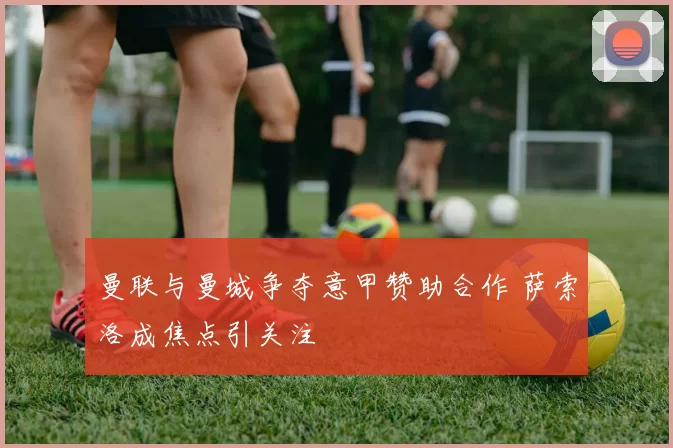 曼联与曼城争夺意甲赞助合作 萨索洛成焦点引关注