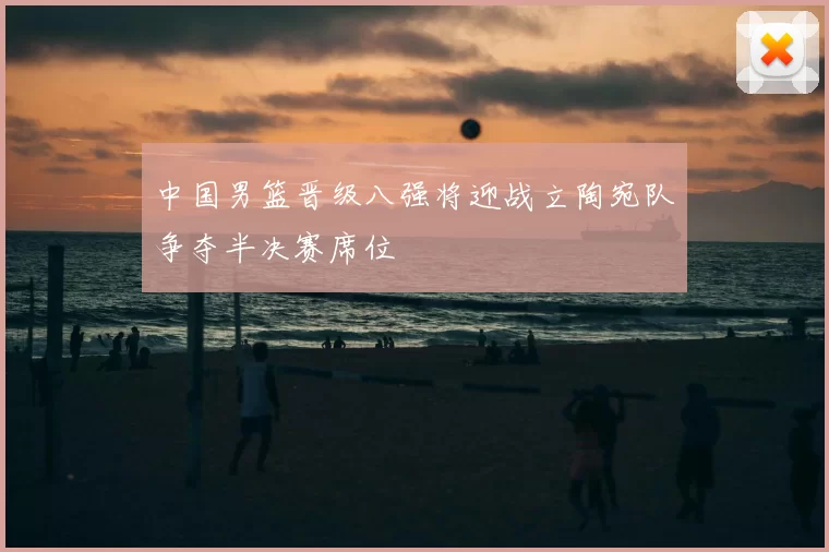 中国男篮晋级八强将迎战立陶宛队争夺半决赛席位
