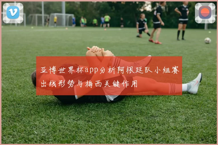 亚博世界杯app分析阿根廷队小组赛出线形势与梅西关键作用