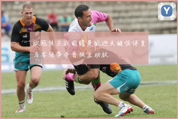 欧冠焦点战前瞻曼城迎关键伤停皇马客场争夺晋级主动权