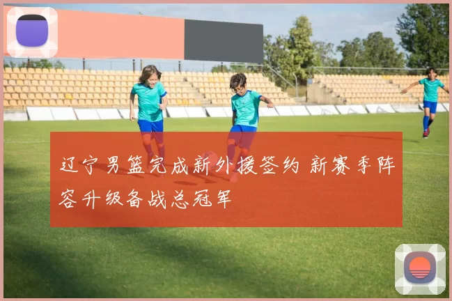 辽宁男篮完成新外援签约 新赛季阵容升级备战总冠军