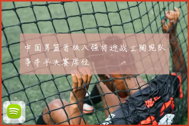 中国男篮晋级八强将迎战立陶宛队争夺半决赛席位