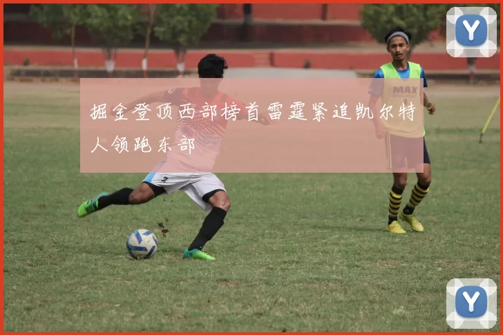 掘金登顶西部榜首雷霆紧追凯尔特人领跑东部