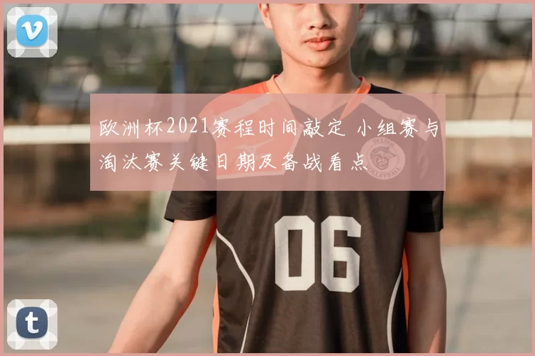 欧洲杯2021赛程时间敲定 小组赛与淘汰赛关键日期及备战看点