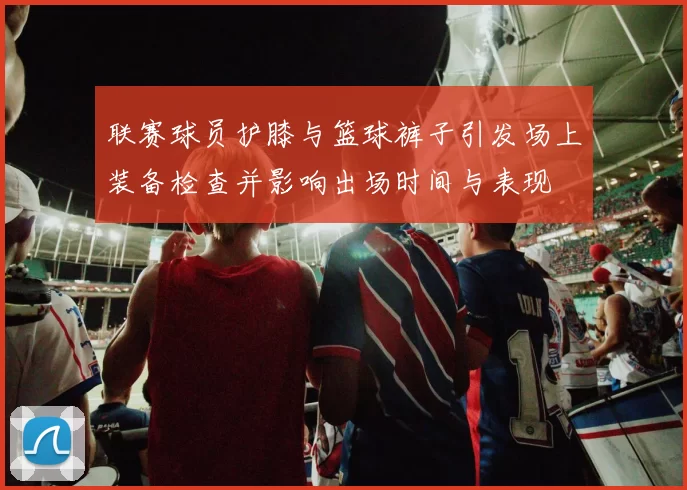 联赛球员护膝与篮球裤子引发场上装备检查并影响出场时间与表现