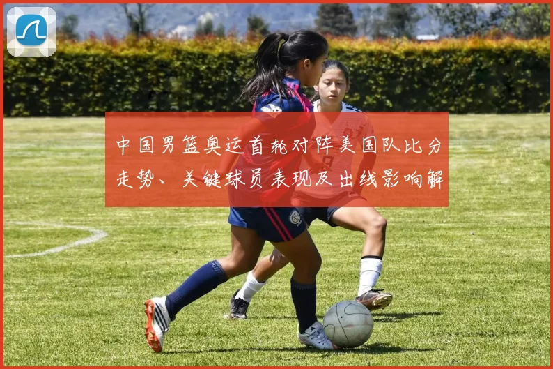 中国男篮奥运首轮对阵美国队比分走势、关键球员表现及出线影响解读