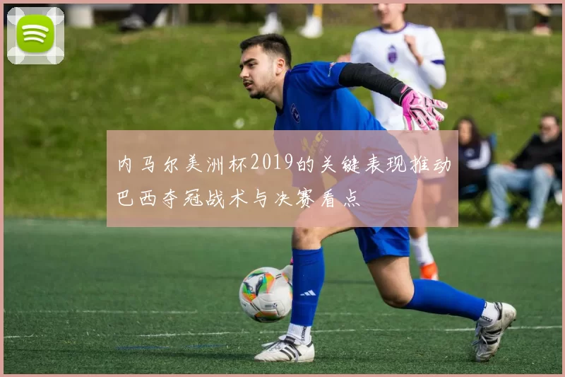 内马尔美洲杯2019的关键表现推动巴西夺冠战术与决赛看点