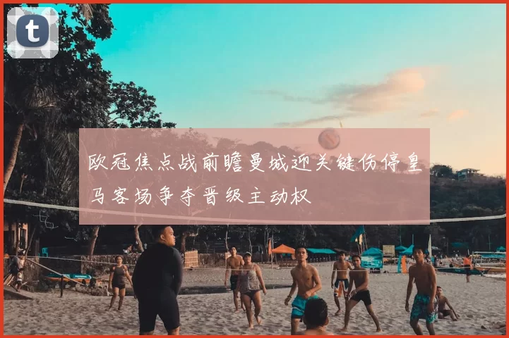 欧冠焦点战前瞻曼城迎关键伤停皇马客场争夺晋级主动权