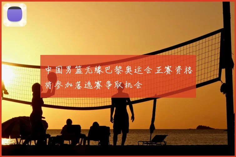 中国男篮无缘巴黎奥运会正赛资格将参加落选赛争取机会