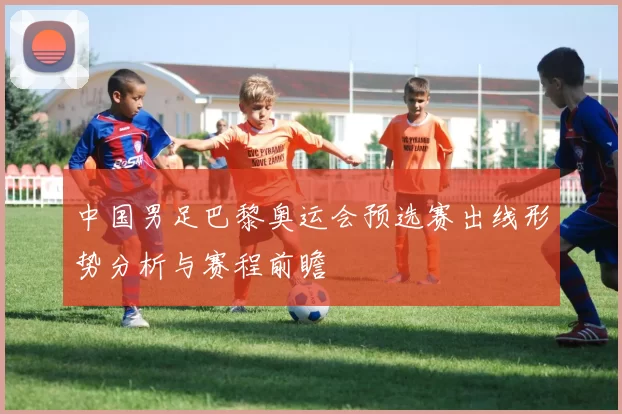 中国男足巴黎奥运会预选赛出线形势分析与赛程前瞻