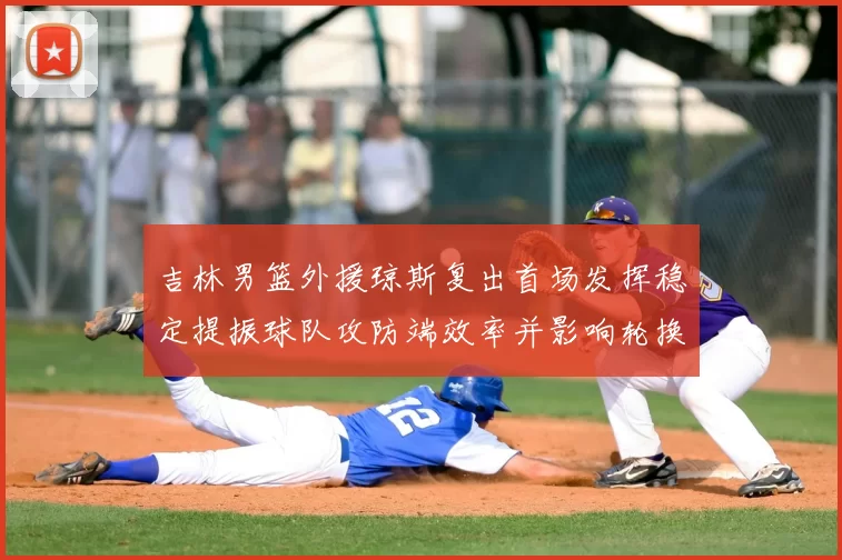 吉林男篮外援琼斯复出首场发挥稳定提振球队攻防端效率并影响轮换布置