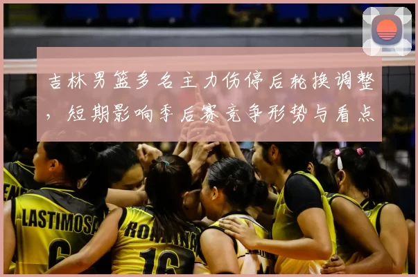 吉林男篮多名主力伤停后轮换调整，短期影响季后赛竞争形势与看点