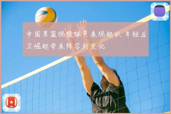 中国男篮现役球员表现起伏 年轻后卫崛起带来阵容新变化